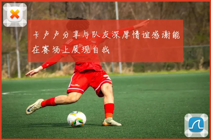卡卢卢分享与队友深厚情谊感谢能在赛场上展现自我