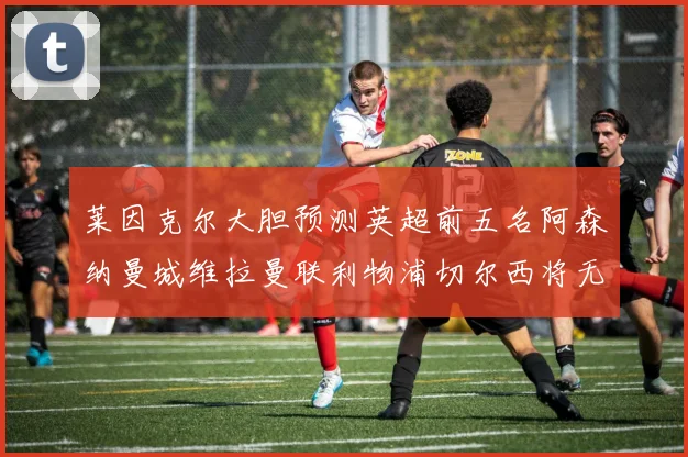 莱因克尔大胆预测英超前五名阿森纳曼城维拉曼联利物浦切尔西将无缘欧战