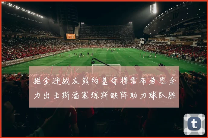 掘金迎战灰熊约基奇穆雷布劳恩全力出击斯潘塞琼斯缺阵助力球队胜算
