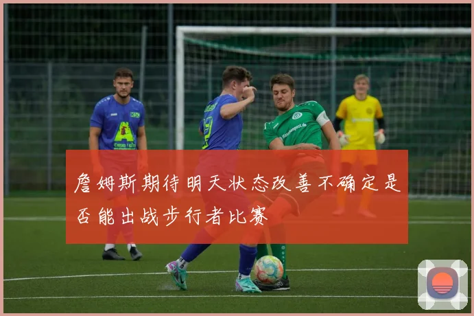 詹姆斯期待明天状态改善不确定是否能出战步行者比赛