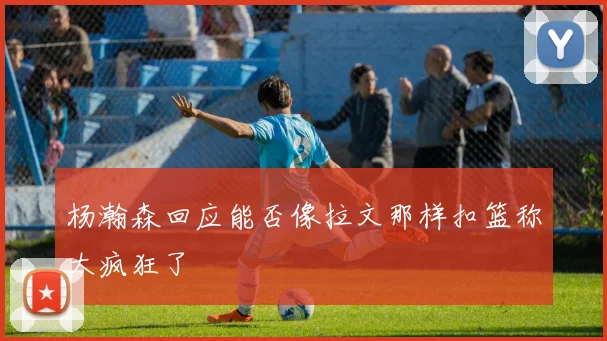 杨瀚森回应能否像拉文那样扣篮称太疯狂了