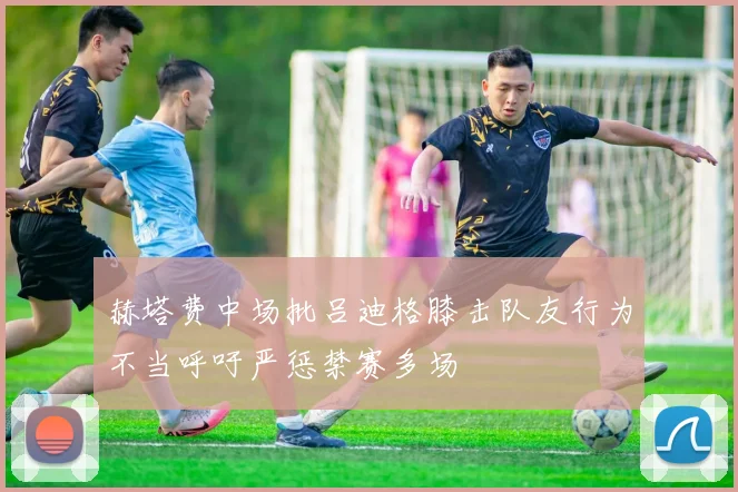 赫塔费中场批吕迪格膝击队友行为不当呼吁严惩禁赛多场