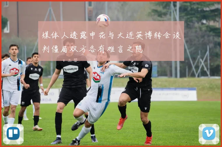 媒体人透露申花与大连英博转会谈判僵局双方各有难言之隐