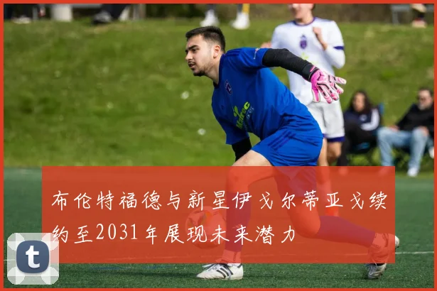 布伦特福德与新星伊戈尔蒂亚戈续约至2031年展现未来潜力