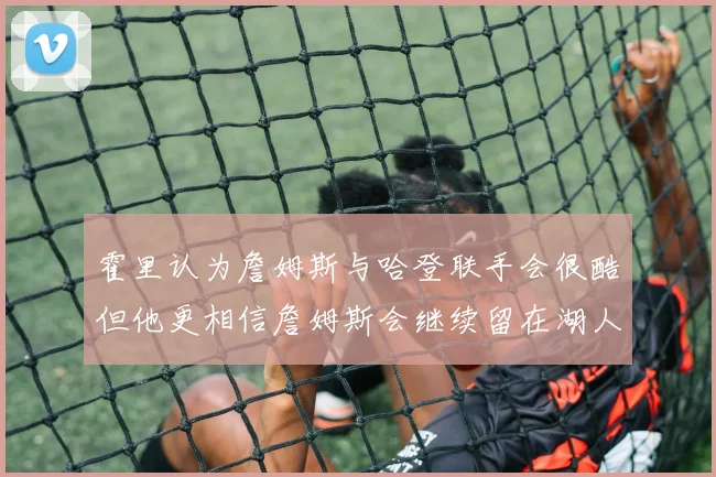 霍里认为詹姆斯与哈登联手会很酷但他更相信詹姆斯会继续留在湖人