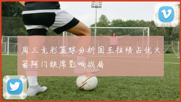 周三竞彩篮球分析国王往绩占优火箭阿门缺席影响战局