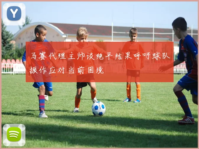 马赛代理主帅谈绝平结果呼吁球队振作应对当前困境