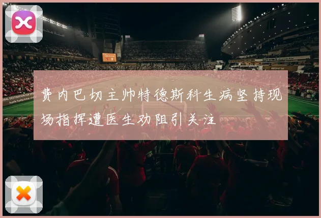 费内巴切主帅特德斯科生病坚持现场指挥遭医生劝阻引关注