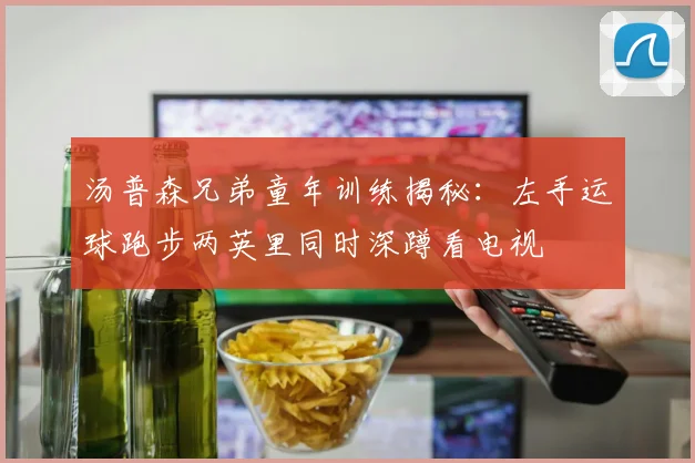 汤普森兄弟童年训练揭秘：左手运球跑步两英里同时深蹲看电视