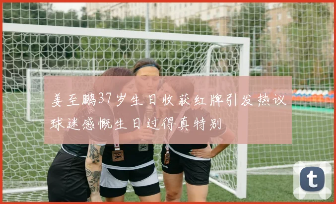 姜至鹏37岁生日收获红牌引发热议球迷感慨生日过得真特别