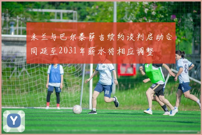 米兰与巴尔泰萨吉续约谈判启动合同延至2031年薪水将相应调整