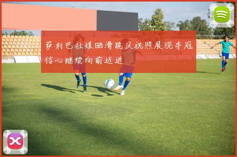 萨利巴社媒晒滑跪庆祝照展现夺冠信心继续向前迈进