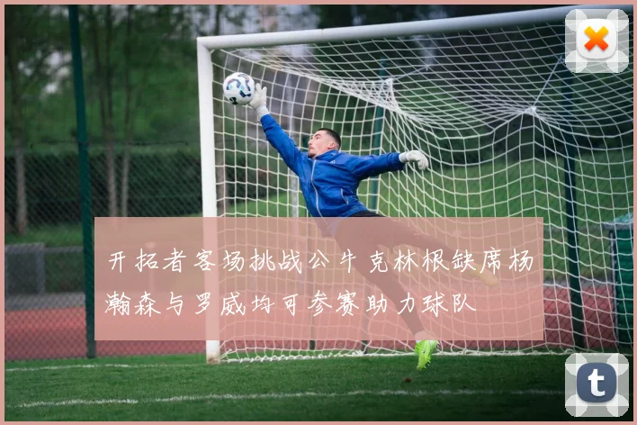 开拓者客场挑战公牛克林根缺席杨瀚森与罗威均可参赛助力球队