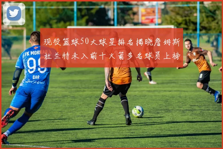 现役篮球50大球星排名揭晓詹姆斯杜兰特未入前十火箭多名球员上榜前五竞争激烈