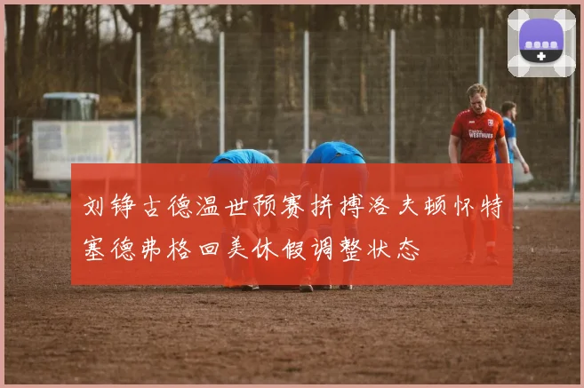 刘铮古德温世预赛拼搏洛夫顿怀特塞德弗格回美休假调整状态