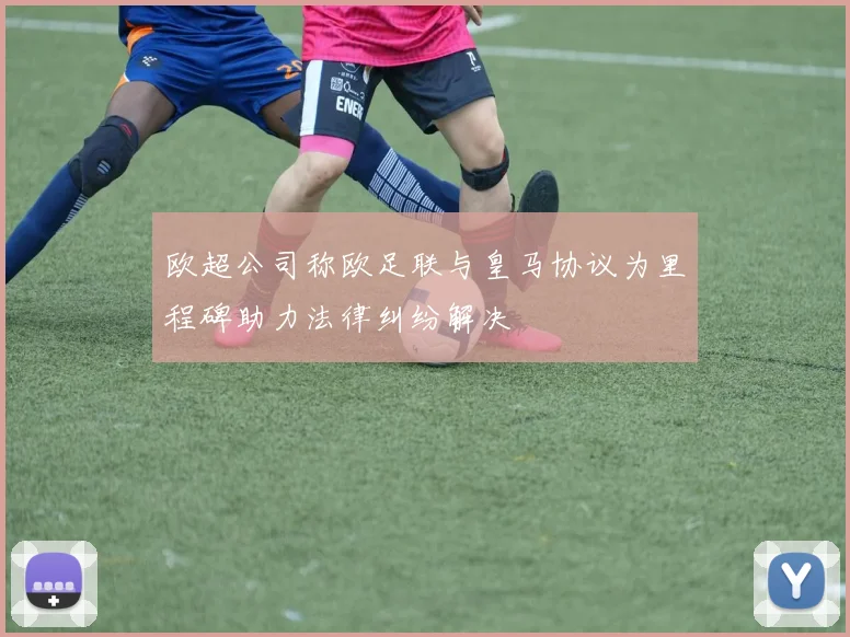 欧超公司称欧足联与皇马协议为里程碑助力法律纠纷解决