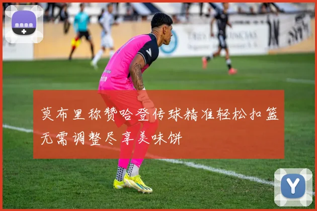 莫布里称赞哈登传球精准轻松扣篮无需调整尽享美味饼