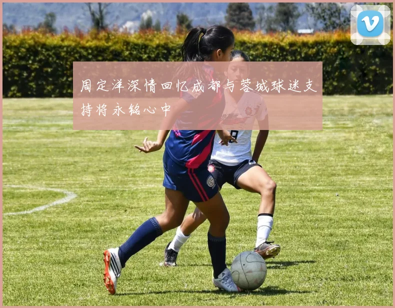 周定洋深情回忆成都与蓉城球迷支持将永铭心中