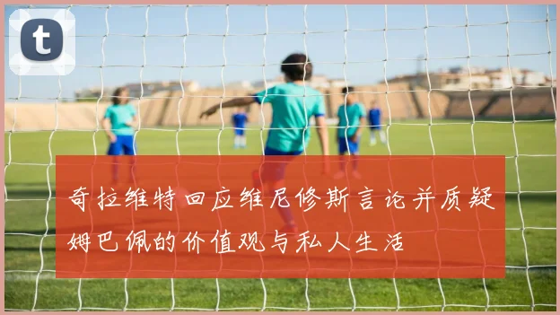 奇拉维特回应维尼修斯言论并质疑姆巴佩的价值观与私人生活