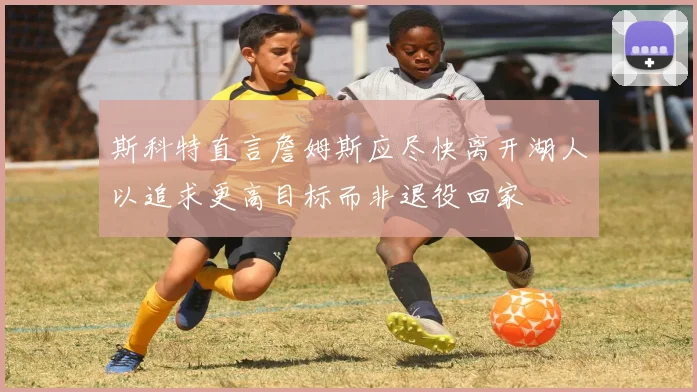 斯科特直言詹姆斯应尽快离开湖人以追求更高目标而非退役回家