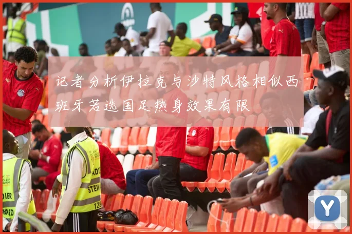 记者分析伊拉克与沙特风格相似西班牙若选国足热身效果有限