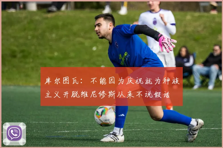 库尔图瓦：不能因为庆祝就为种族主义开脱维尼修斯从来不说假话
