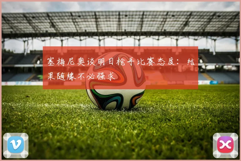 塞梅尼奥谈明日枪手比赛态度：结果随缘不必强求
