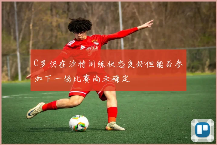 C罗仍在沙特训练状态良好但能否参加下一场比赛尚未确定