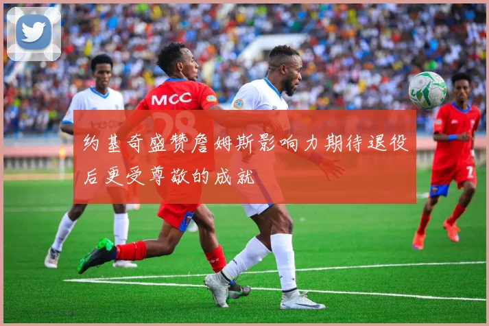 约基奇盛赞詹姆斯影响力期待退役后更受尊敬的成就