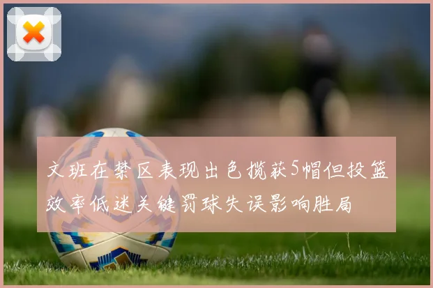文班在禁区表现出色揽获5帽但投篮效率低迷关键罚球失误影响胜局